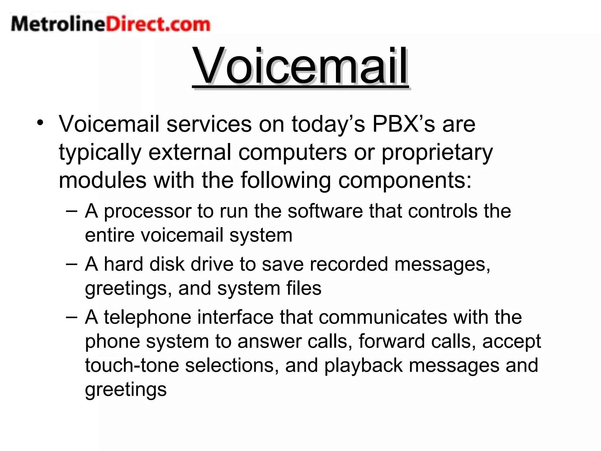 Voicemail Voicemail services on today’s PBX’s are typically external computers or proprietary modules with the following components: A processor to run the software that controls the entire voicemail system A hard disk drive to save recorded messages, greetings, and system files A telephone interface that communicates with the phone system to answer calls, forward calls, accept touch-tone selections, and playback messages and greetings 