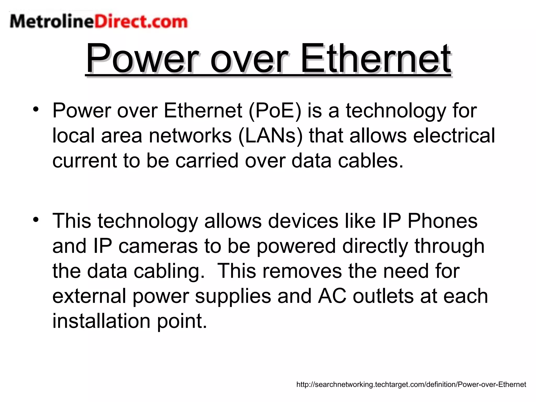 Power over Ethernet Power over Ethernet (PoE) is a technology for local area networks (LANs) that allows electrical current to be carried over data cables. This technology allows devices like IP Phones and IP cameras to be powered directly through the data cabling.  This removes the need for external power supplies and AC outlets at each installation point. http://searchnetworking.techtarget.com/definition/Power-over-Ethernet 