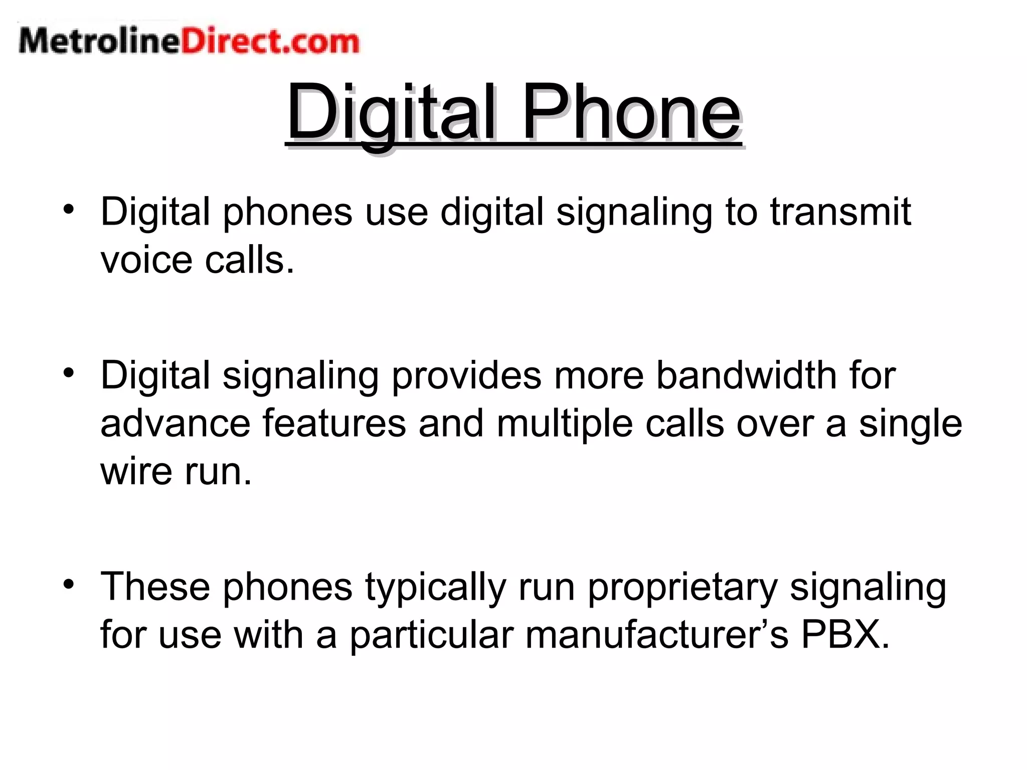Digital Phone Digital phones use digital signaling to transmit voice calls. Digital signaling provides more bandwidth for advance features and multiple calls over a single wire run. These phones typically run proprietary signaling for use with a particular manufacturer’s PBX. 