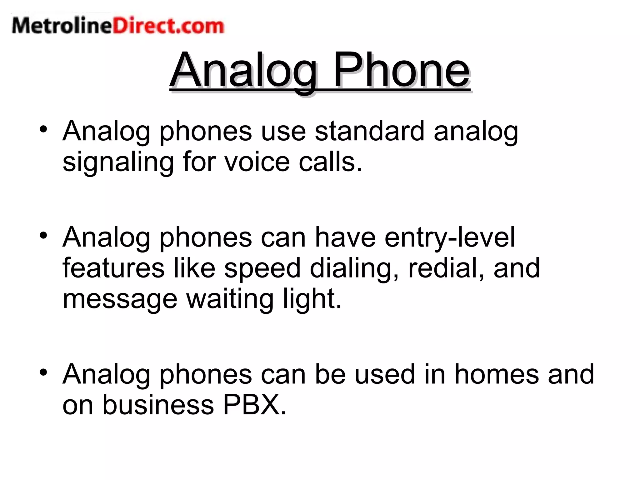 Analog Phone Analog phones use standard analog signaling for voice calls. Analog phones can have entry-level features like speed dialing, redial, and message waiting light. Analog phones can be used in homes and on business PBX. 