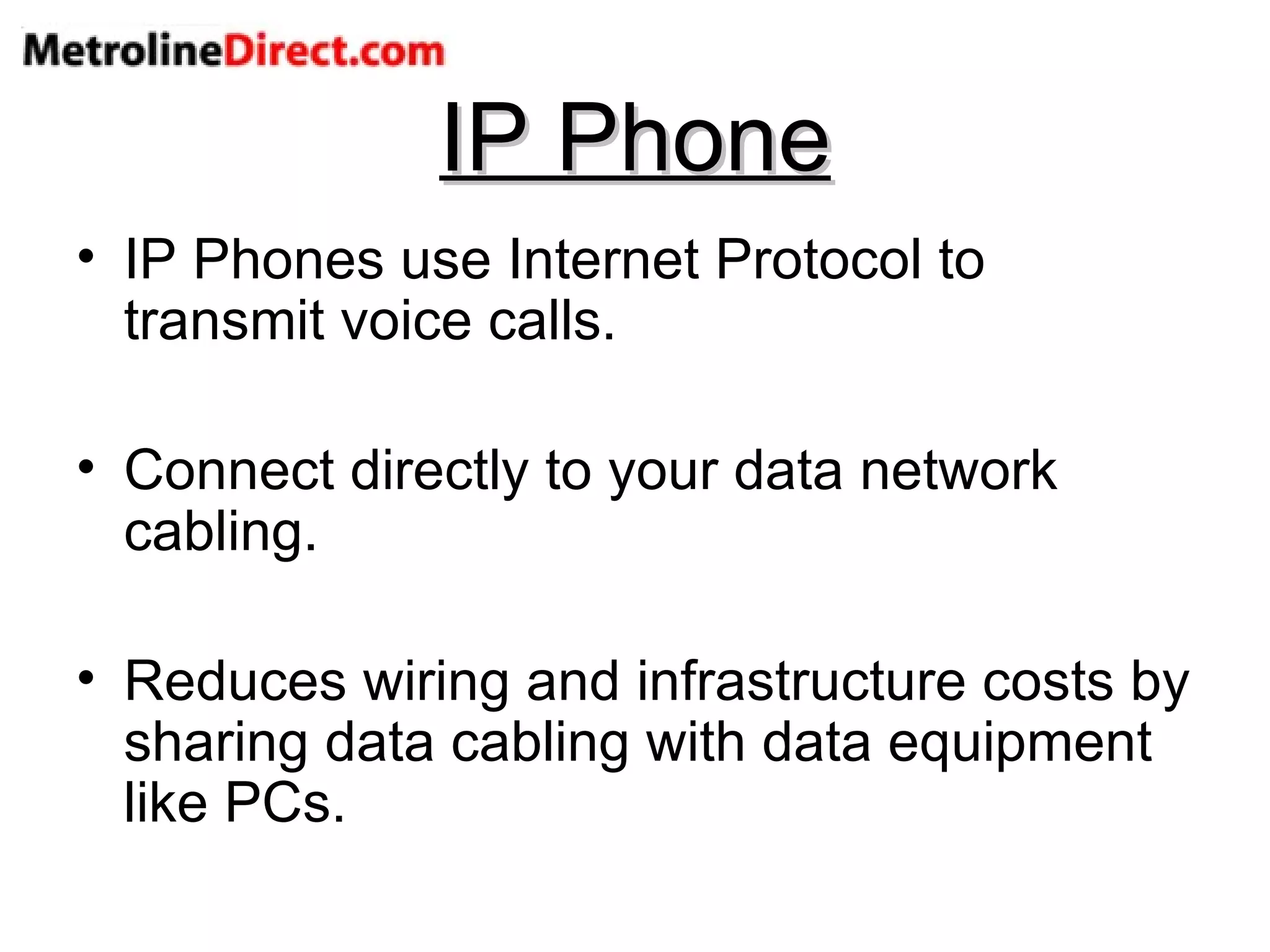 IP Phone IP Phones use Internet Protocol to transmit voice calls. Connect directly to your data network cabling. Reduces wiring and infrastructure costs by sharing data cabling with data equipment like PCs. 