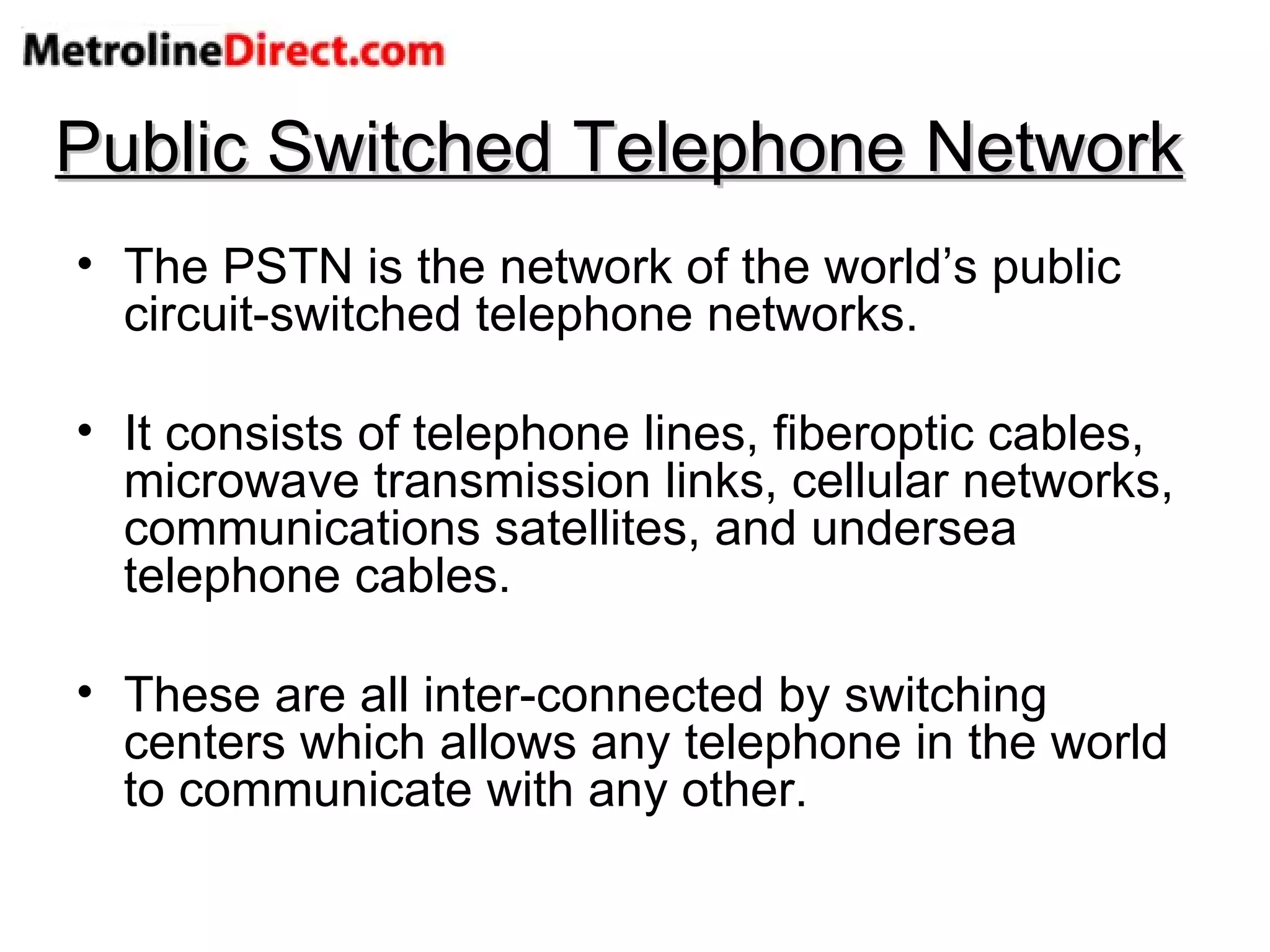 Public Switched Telephone Network The PSTN is the network of the world’s public circuit-switched telephone networks. It consists of telephone lines, fiberoptic cables, microwave transmission links, cellular networks, communications satellites, and undersea telephone cables. These are all inter-connected by switching centers which allows any telephone in the world to communicate with any other. 