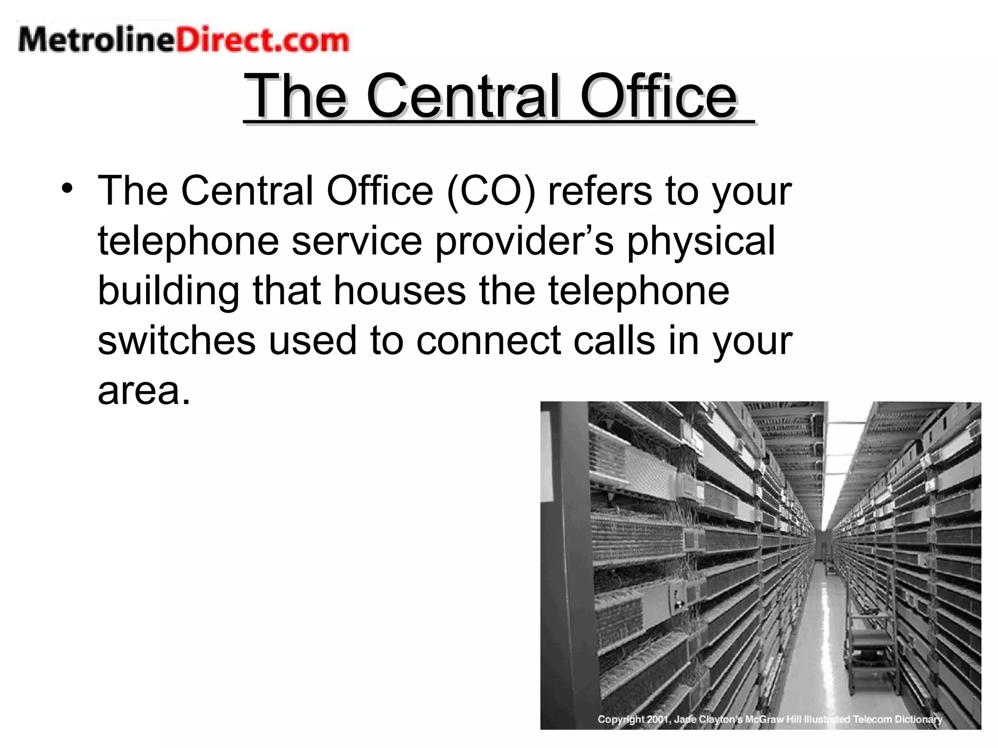 The Central Office  The Central Office (CO) refers to your telephone service provider’s physical building that houses the telephone switches used to connect calls in your area. 