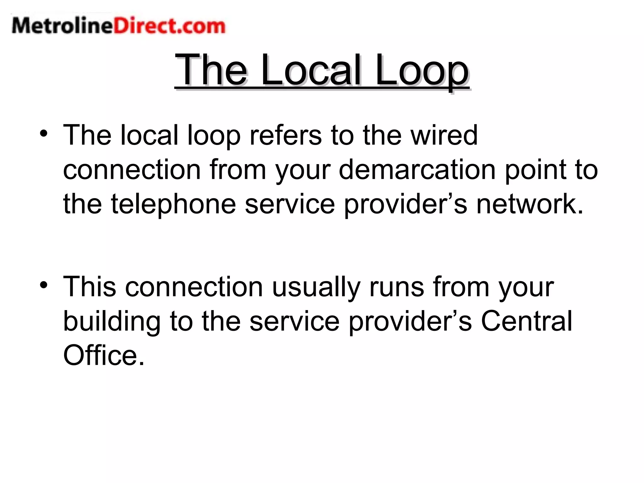 The Local Loop The local loop refers to the wired connection from your demarcation point to the telephone service provider’s network. This connection usually runs from your building to the service provider’s Central Office. 