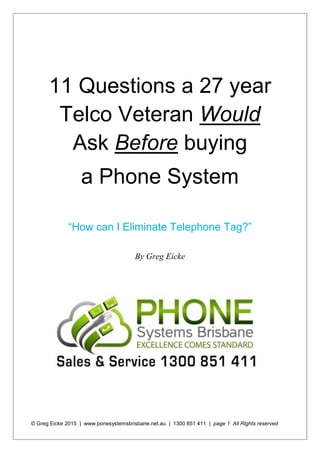 © Greg Eicke 2015 | www.ponesystemsbrisbane.net.au | 1300 851 411 | page 1 All Rights reserved
11 Questions a 27 year
Telco Veteran Would
Ask Before buying
a Phone System
“How can I Eliminate Telephone Tag?”
By Greg Eicke
 