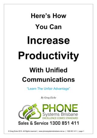 © Greg Eicke 2015. All Rights reserved | www.phonesystemsbrisbane.net.au | 1300 851 411 | page 1
Here’s How
You Can
Increase
Productivity
With Unified
Communications
“Learn The Unfair Advantage”
By Greg Eicke
 