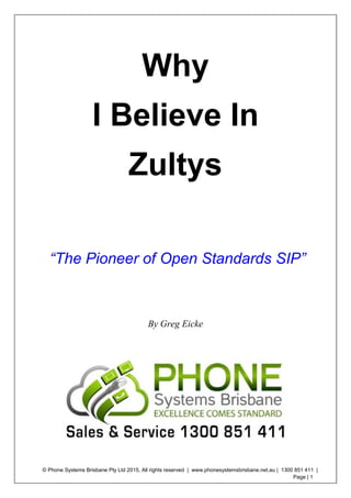 © Phone Systems Brisbane Pty Ltd 2015, All rights reserved | www.phonesystemsbrisbane.net.au | 1300 851 411 |
Page | 1
Why
I Believe In
Zultys
“The Pioneer of Open Standards SIP”
By Greg Eicke
 