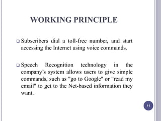WORKING PRINCIPLE
11
 Subscribers dial a toll-free number, and start
accessing the Internet using voice commands.
 Speech Recognition technology in the
company’s system allows users to give simple
commands, such as "go to Google" or "read my
email" to get to the Net-based information they
want.
 