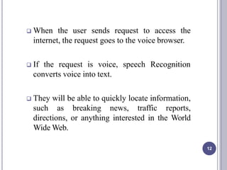  When the user sends request to access the
internet, the request goes to the voice browser.
 If the request is voice, speech Recognition
converts voice into text.
 They will be able to quickly locate information,
such as breaking news, traffic reports,
directions, or anything interested in the World
Wide Web.
12
 