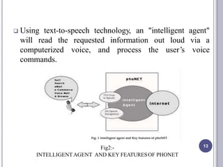  Using text-to-speech technology, an "intelligent agent"
will read the requested via ainformation
process
out loud
the user’s voicecomputerized voice, and
commands.
13Fig2:-
INTELLIGENTAGENT AND KEY FEATURESOF PHONET
 