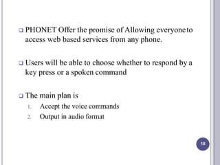  PHONET Offer the promise of Allowing everyoneto
access web based services from any phone.
 Users will be able to choose whether to respond by a
key press or a spoken command
 The main plan is
1. Accept the voice commands
2. Output in audio format
18
 