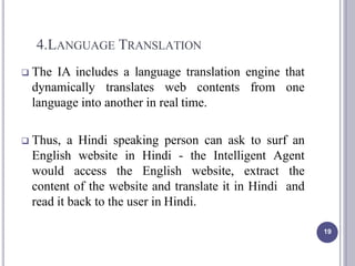 4.LANGUAGE TRANSLATION
19
 The IA includes a language translation engine that
dynamically translates web contents from one
language into another in real time.
 Thus, a Hindi speaking person can ask to surf an
English website in Hindi - the Intelligent Agent
would access the English website, extract the
content of the website and translate it in Hindi and
read it back to the user in Hindi.
 