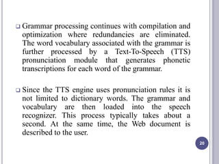  Grammar processing continues with compilation and
optimization where redundancies are eliminated.
The word vocabulary associated with the grammar is
further processed by a Text-To-Speech (TTS)
pronunciation module that generates phonetic
transcriptions for each word of the grammar.
 Since the TTS engine uses pronunciation rules it is
not limited to dictionary words. The grammar and
vocabulary are then loaded into the speech
recognizer. This process typically takes about a
second. At the same time, the Web document is
described to the user.
20
 