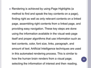  Rendering is achieved by using Page Highlights (a
method to find and speak the key contents on a page),
finding right as well as only relevant contents on a linked
page, assembling right contents from a linked page, and
providing easy navigation. These key steps are done
using the information available in the visual web page
itself and proper algorithms that use information such as
text contents, color, font size, links, paragraph, and
amount of text. Artificial Intelligence techniques are used
in this automated rendering process. This is similar to
how the human brain renders from a visual page;
selecting the information of interest and then reading.
21
 