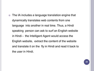  The IA includes a language translation engine that
dynamically translates web contents from one
language into another in real time. Thus, a Hindi
speaking person can ask to surf an English website
in Hindi - the Intelligent Agent would access the
English website, extract the content of the website
and translate it on the fly in Hindi and read it back to
the user in Hindi.
22
 