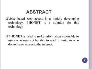 ABSTRACT
3
Voice based web access is a rapidly developing
technology. PHONET is a solution for this
technology
PHONET is used to make information accessible to
users who may not be able to read or write, or who
do not have access to the internet
 