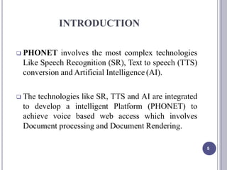 INTRODUCTION
5
 PHONET involves the most complex technologies
Like Speech Recognition (SR), Text to speech (TTS)
conversion and Artificial Intelligence (AI).
 The technologies like SR, TTS and AI are integrated
to develop a intelligent Platform (PHONET) to
achieve voice based web access which involves
Document processing and Document Rendering.
 