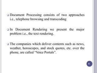  Document Processing consists of two approaches
i.e., telephone browsing and transcoding
 In Document Rendering we present the major
problem i.e., the text rendering.
 The companies which deliver contents such as news,
weather, horoscopes, and stock quotes, etc. over the
phone, are called “Voice Portals”.
6
 