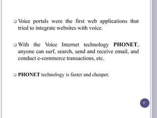  Voice portals were the first web applications that
tried to integrate websites with voice.
 With the Voice Internet technology PHONET,
anyone can surf, search, send and receive email, and
conduct e-commerce transactions, etc.
 PHONET technology is faster and cheaper.
7
 