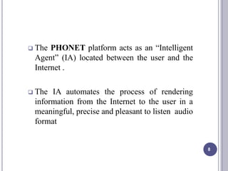  The PHONET platform acts as an “Intelligent
Agent” (IA) located between the user and the
Internet .
 The IA automates the process of rendering
information from the Internet to the user in a
meaningful, precise and pleasant to listen audio
format
8
 