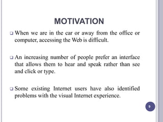 MOTIVATION
9
 When we are in the car or away from the office or
computer, accessing the Web is difficult.
 An increasing number of people prefer an interface
that allows them to hear and speak rather than see
and click or type.
 Some existing Internet users have also identified
problems with the visual Internet experience.
 