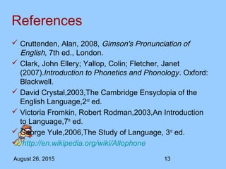 August 26, 2015 13
References
 Cruttenden, Alan, 2008, Gimson's Pronunciation of
English, 7th ed., London.
 Clark, John Ellery; Yallop, Colin; Fletcher, Janet
(2007).Introduction to Phonetics and Phonology. Oxford:
Blackwell.
 David Crystal,2003,The Cambridge Ensyclopia of the
English Language,2nd
ed.
 Victoria Fromkin, Robert Rodman,2003,An Introduction
to Language,7th
ed.
 George Yule,2006,The Study of Language, 3rd
ed.
 http://en.wikipedia.org/wiki/Allophone
 