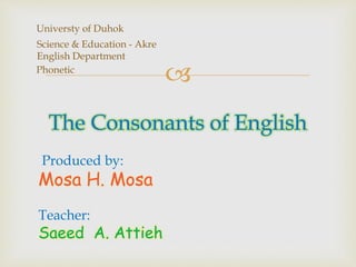 
Universty of Duhok
Science & Education - Akre
English Department
Phonetic
The Consonants of English
Produced by:
Mosa H. Mosa
Teacher:
Saeed A. Attieh
 