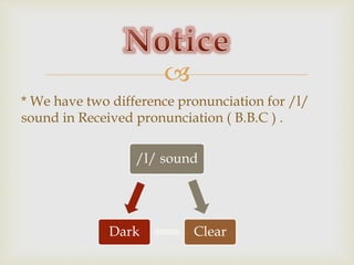 
* We have two difference pronunciation for /l/
sound in Received pronunciation ( B.B.C ) .
/l/ sound
ClearDark
 