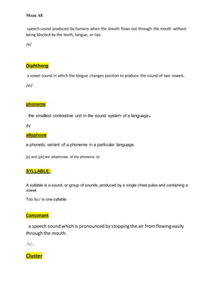 Moza AE
speech sound produced by humans when the breath flows out through the mouth without
being blocked by the teeth, tongue, or lips.
/e/
Diphthong
a vowel sound in which the tongue changes position to produce the sound of two vowels.
/ei/
phoneme
the smallest contrastive unit in the sound system of a language.
/h/
allophone
a phonetic variant of a phoneme in a particular language.
[p] and [ph] are allophones of the phoneme /p/
SYLLABLE:
A syllable is a sound, or group of sounds, produced by a single chest pulse and containing a
vowel.
Too /tu:/ is one syllable
Consonant
a speech sound which is pronounced by stopping the air fromflowing easily
through the mouth.
[b],
Cluster
 