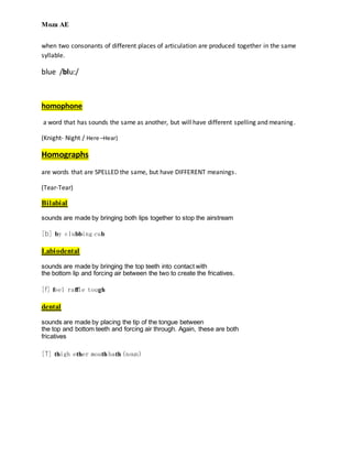 Moza AE
when two consonants of different places of articulation are produced together in the same
syllable.
blue /blu:/
homophone
a word that has sounds the same as another, but will have different spelling and meaning.
(Knight- Night / Here –Hear)
Homographs
are words that are SPELLED the same, but have DIFFERENT meanings.
(Tear-Tear)
Bilabial
sounds are made by bringing both lips together to stop the airstream
[b] by clubbing cub
Labiodental
sounds are made by bringing the top teeth into contact with
the bottom lip and forcing air between the two to create the fricatives.
[f] feel raffle tough
dental
sounds are made by placing the tip of the tongue between
the top and bottom teeth and forcing air through. Again, these are both
fricatives
[T] thigh ether mouth bath (noun)
 