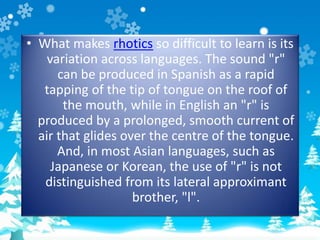 • What makes rhotics so difficult to learn is its
variation across languages. The sound "r"
can be produced in Spanish as a rapid
tapping of the tip of tongue on the roof of
the mouth, while in English an "r" is
produced by a prolonged, smooth current of
air that glides over the centre of the tongue.
And, in most Asian languages, such as
Japanese or Korean, the use of "r" is not
distinguished from its lateral approximant
brother, "l".
 