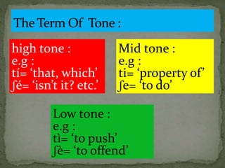high tone :
e.g :
tí= ‘that, which’
ʃé= ‘isn’t it? etc.’
Mid tone :
e.g :
ti= ‘property of’
ʃe= ‘to do’
Low tone :
e.g :
tì= ‘to push’
ʃè= ‘to offend’
 