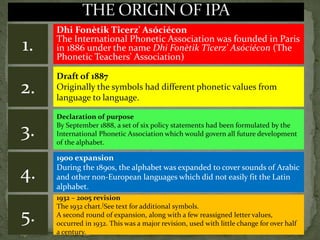 Dhi Fonètik Tîcerz' Asóciécon
The International Phonetic Association was founded in Paris
in 1886 under the name Dhi Fonètik Tîcerz' Asóciécon (The
Phonetic Teachers' Association)
1.
2.
Draft of 1887
Originally the symbols had different phonetic values from
language to language.
Declaration of purpose
By September 1888, a set of six policy statements had been formulated by the
International Phonetic Association which would govern all future development
of the alphabet.
3.
1900 expansion
During the 1890s, the alphabet was expanded to cover sounds of Arabic
and other non-European languages which did not easily fit the Latin
alphabet.
4.
1932 – 2005 revision
The 1932 chart.[See text for additional symbols.
A second round of expansion, along with a few reassigned letter values,
occurred in 1932. This was a major revision, used with little change for over half
a century.
5.
 