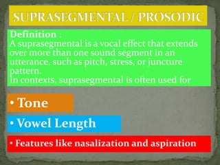 Definition :
A suprasegmental is a vocal effect that extends
over more than one sound segment in an
utterance, such as pitch, stress, or juncture
pattern.
In contexts, suprasegmental is often used for
• Tone
• Vowel Length
• Features like nasalization and aspiration
 