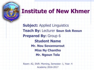 Institute of New Khmer
Subject: Applied Linguistics
Teach By: Lecturer Soun Sok Reoun
Prepared By: Group 6
Student Name
Mr. Nou Sovannarout
Miss Ny Chantho
Mr. Ngoun Tola
Room: A2, Shift: Morning, Semester: 1, Year: 4
Academy 2016-2017
 