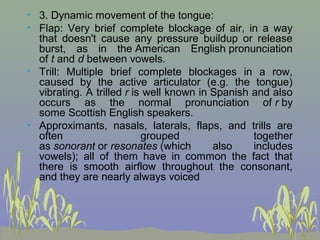 •
•

•

•

3. Dynamic movement of the tongue:
Flap: Very brief complete blockage of air, in a way
that doesn't cause any pressure buildup or release
burst, as in the American English pronunciation
of t and d between vowels.
Trill: Multiple brief complete blockages in a row,
caused by the active articulator (e.g. the tongue)
vibrating. A trilled r is well known in Spanish and also
occurs as the normal pronunciation of r by
some Scottish English speakers.
Approximants, nasals, laterals, flaps, and trills are
often
grouped
together
as sonorant or resonates (which
also
includes
vowels); all of them have in common the fact that
there is smooth airflow throughout the consonant,
and they are nearly always voiced

 