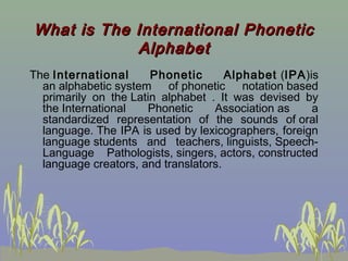 What is The International Phonetic
Alphabet
The International
Phonetic
Alphabet  (IPA)is
an alphabetic system of phonetic notation based
primarily on the Latin alphabet . It was devised by
the International
Phonetic
Association as
a
standardized representation of the sounds of oral
language. The IPA is used by lexicographers, foreign
language students and teachers, linguists, SpeechLanguage Pathologists, singers, actors, constructed
language creators, and translators.

 