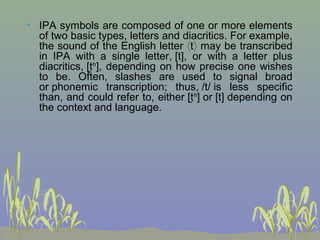 •

IPA symbols are composed of one or more elements
of two basic types, letters and diacritics. For example,
the sound of the English letter ⟨t⟩ may be transcribed
in IPA with a single letter, [t], or with a letter plus
diacritics, [t̺ʰ], depending on how precise one wishes
to be. Often, slashes are used to signal broad
or phonemic transcription; thus, /t/ is less specific
than, and could refer to, either [t̺ʰ] or [t] depending on
the context and language.

 