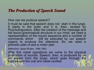 The Production of Speech Sound
How can we produce speech?
It must be said that speech does not start in the lungs.
It starts in the brain and it is, then, studied by
Psycholinguistics. After the creation of the message and
the lexico-grammatical structure in our mind, we need a
representation of the sound sequence and a number of
commands which
will be executed by our speech
organs to produce the utterance. So, we need a
phonetic plan of and a motor plan
(Belinchón,

Igoay Rivière, 1994: 590)

After this metal operations we come to the physical
production of sounds. Speech, then, is produced by an
air stream from the lungs, which goes through the
trachea and the oral and nasal cavities.

 