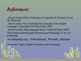 References
(David Crystal.2003,A Dictionary of Linguistics & Phonetics,5th ed.,
UK, Blackwell.
• David Crystal, The Cambridge Encyclopedia of the English
Language. Cambridge University Press, 2003
• (David Crystal, How Language Works. Overlook Press, 2006)
•Peter Roach,2000,English Phonetics and Phonology, 3 rd ed, UK,
Cambridge.
•

•en.wikipedia.org/.../International_
•

Phonetic_Alphabe.

Fernando Trujillo, English Phonetics and Phonology)

 
