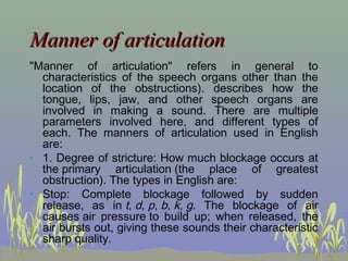 Manner of articulation
"Manner of articulation" refers in general to
characteristics of the speech organs other than the
location of the obstructions). describes how the
tongue, lips, jaw, and other speech organs are
involved in making a sound. There are multiple
parameters involved here, and different types of
each. The manners of articulation used in English
are:
• 1. Degree of stricture: How much blockage occurs at
the primary articulation (the place of greatest
obstruction). The types in English are:
• Stop: Complete blockage followed by sudden
release, as in t, d, p, b, k, g. The blockage of air
causes air pressure to build up; when released, the
air bursts out, giving these sounds their characteristic
sharp quality.

 