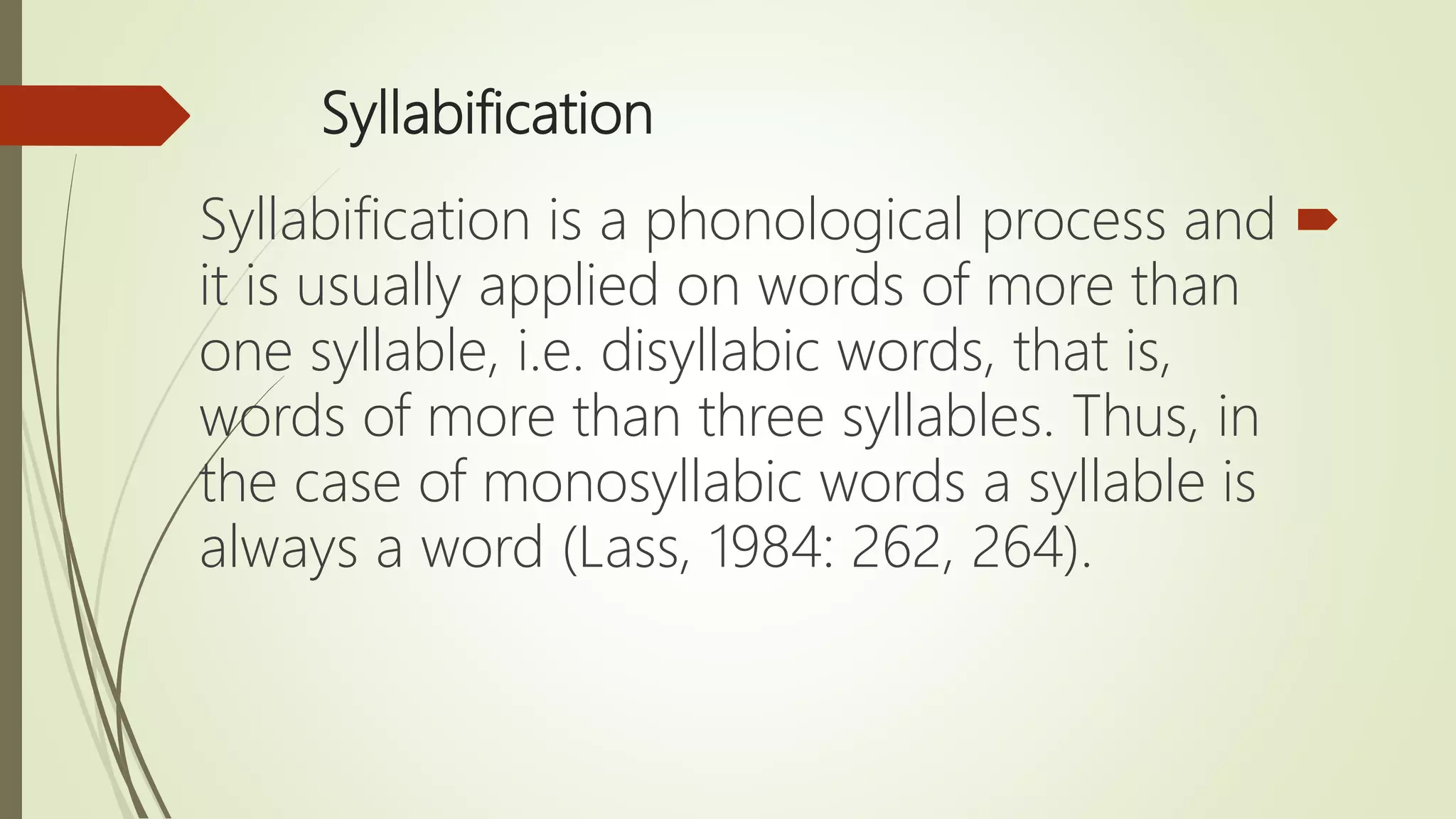Syllabification
Syllabification is a phonological process and
it is usually applied on words of more than
one syllable, i.e. disyllabic words, that is,
words of more than three syllables. Thus, in
the case of monosyllabic words a syllable is
always a word (Lass, 1984: 262, 264).
 