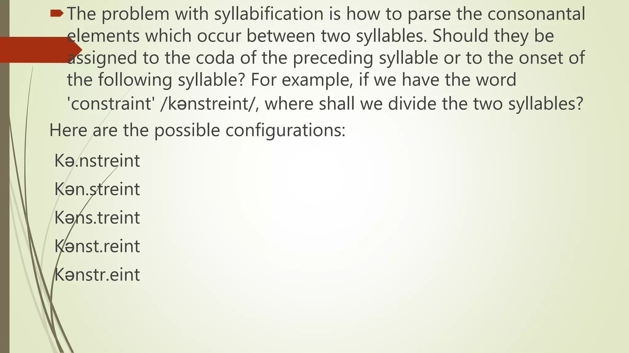 The problem with syllabification is how to parse the consonantal
elements which occur between two syllables. Should they be
assigned to the coda of the preceding syllable or to the onset of
the following syllable? For example, if we have the word
'constraint' /kənstreint/, where shall we divide the two syllables?
Here are the possible configurations:
Kə.nstreint
Kən.streint
Kəns.treint
Kənst.reint
Kənstr.eint
 