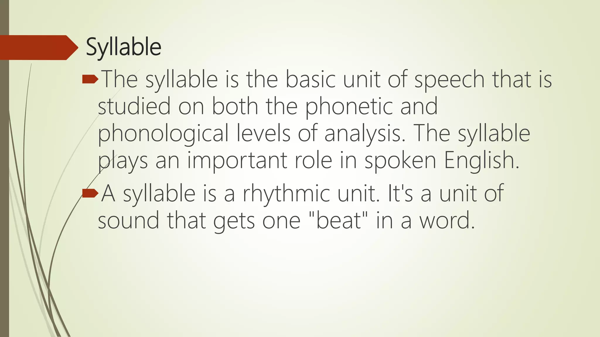 Syllable
The syllable is the basic unit of speech that is
studied on both the phonetic and
phonological levels of analysis. The syllable
plays an important role in spoken English.
A syllable is a rhythmic unit. It's a unit of
sound that gets one "beat" in a word.
 