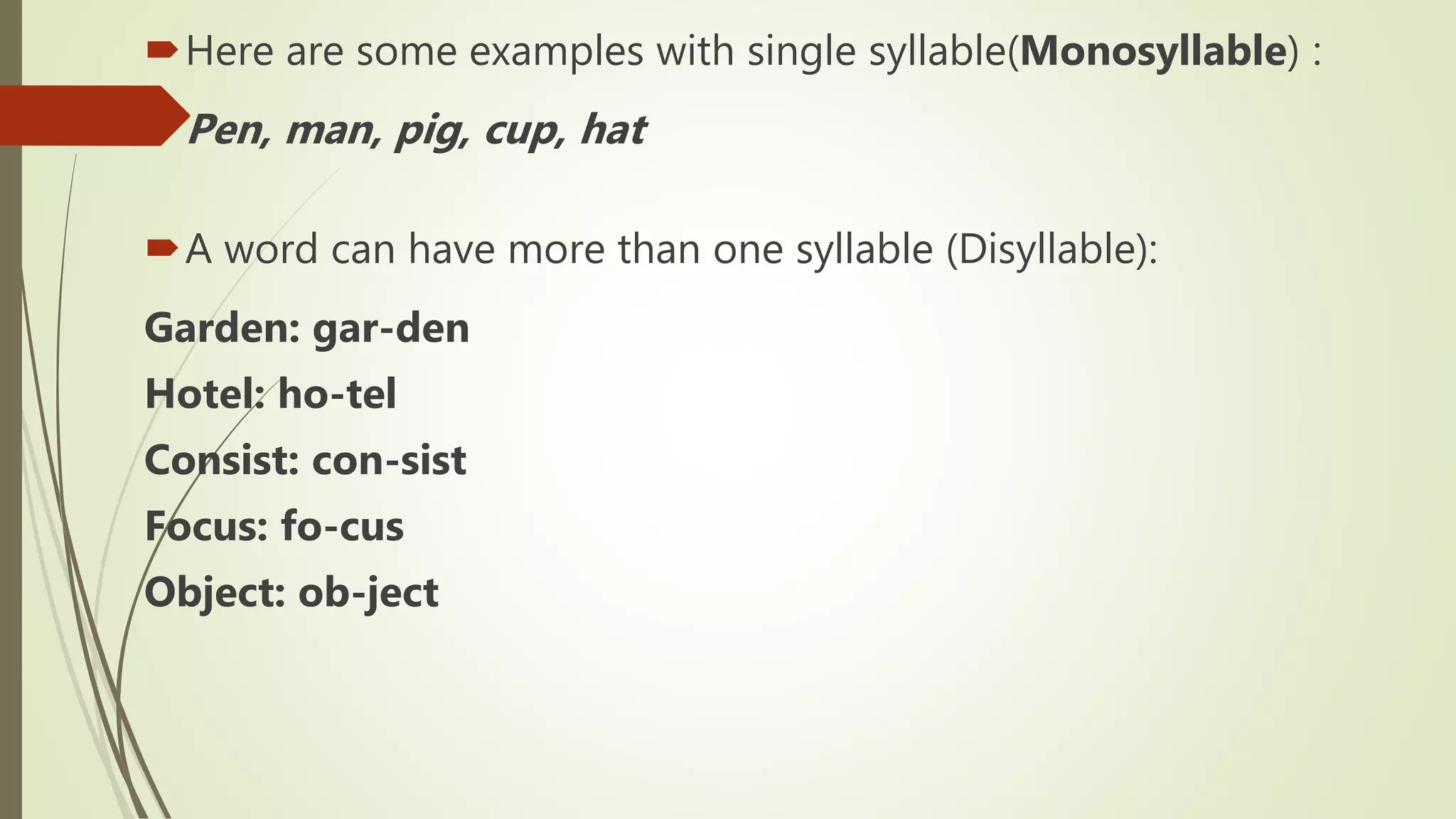 Here are some examples with single syllable(Monosyllable) :
Pen, man, pig, cup, hat
A word can have more than one syllable (Disyllable):
Garden: gar-den
Hotel: ho-tel
Consist: con-sist
Focus: fo-cus
Object: ob-ject
 