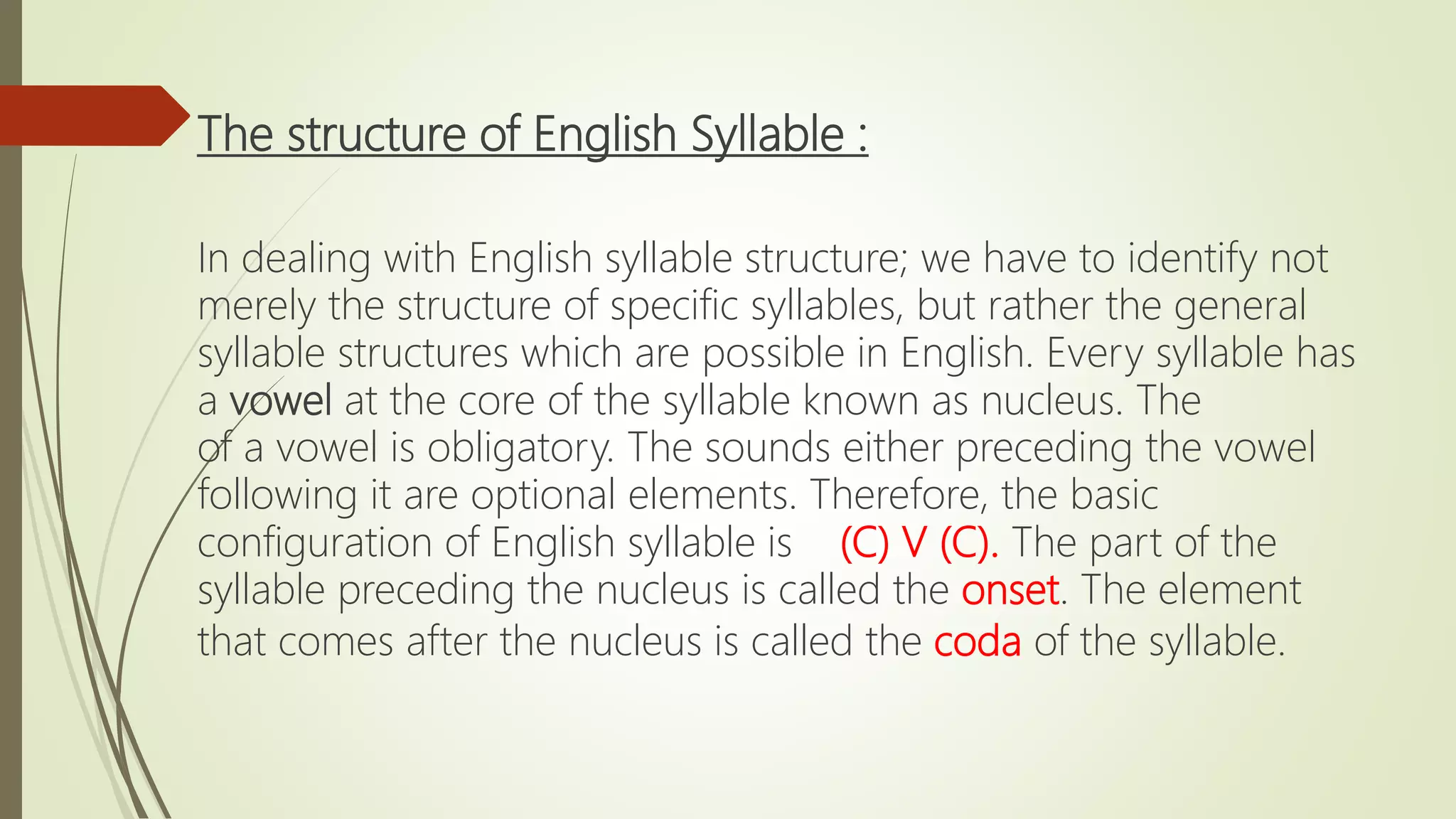 The structure of English Syllable :
In dealing with English syllable structure; we have to identify not
merely the structure of specific syllables, but rather the general
syllable structures which are possible in English. Every syllable has
a vowel at the core of the syllable known as nucleus. The
of a vowel is obligatory. The sounds either preceding the vowel
following it are optional elements. Therefore, the basic
configuration of English syllable is (C) V (C). The part of the
syllable preceding the nucleus is called the onset. The element
that comes after the nucleus is called the coda of the syllable.
 