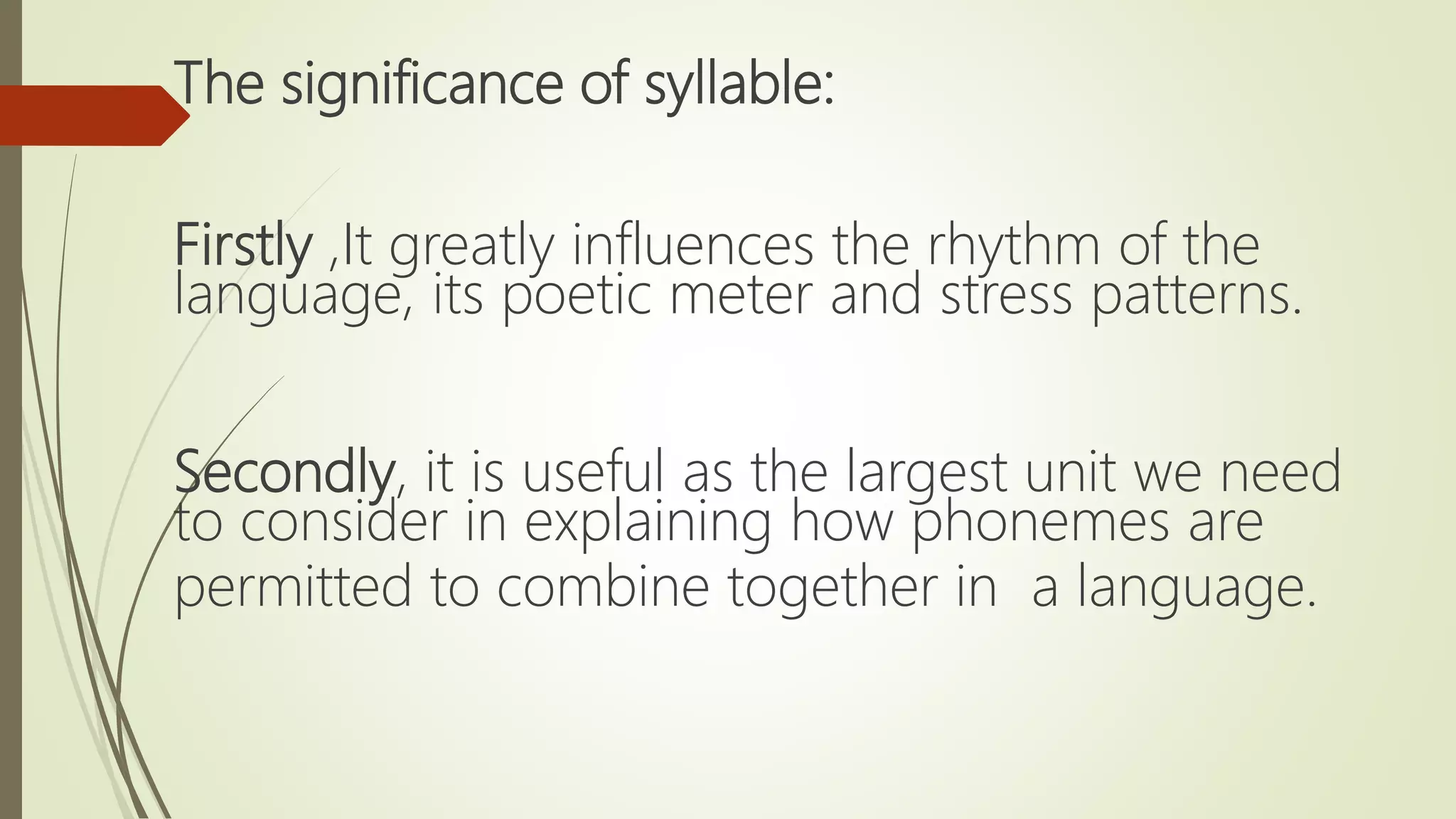 The significance of syllable:
Firstly ,It greatly influences the rhythm of the
language, its poetic meter and stress patterns.
Secondly, it is useful as the largest unit we need
to consider in explaining how phonemes are
permitted to combine together in a language.
 