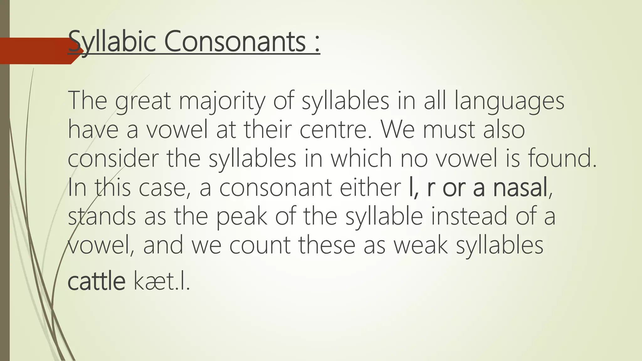 Syllabic Consonants :
The great majority of syllables in all languages
have a vowel at their centre. We must also
consider the syllables in which no vowel is found.
In this case, a consonant either l, r or a nasal,
stands as the peak of the syllable instead of a
vowel, and we count these as weak syllables
cattle kæt.l.
 