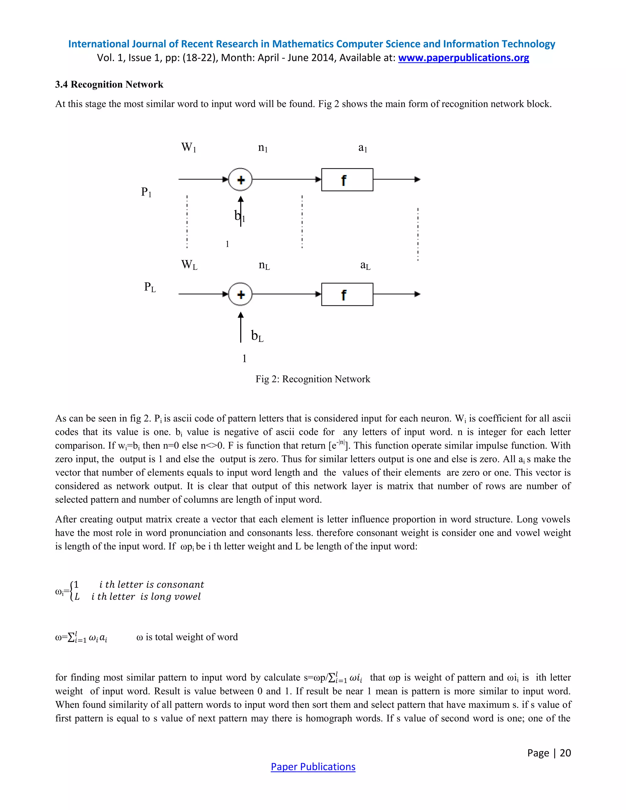 International Journal of Recent Research in Mathematics Computer Science and Information Technology
Vol. 1, Issue 1, pp: (18-22), Month: April - June 2014, Available at: www.paperpublications.org
Page | 20
Paper Publications
3.4 Recognition Network
At this stage the most similar word to input word will be found. Fig 2 shows the main form of recognition network block.
W1 n1 a1
P1
b1
1
WL nL aL
PL
bL
1
Fig 2: Recognition Network
As can be seen in fig 2. Pi is ascii code of pattern letters that is considered input for each neuron. Wi is coefficient for all ascii
codes that its value is one. bi value is negative of ascii code for any letters of input word. n is integer for each letter
comparison. If wi=bi then n=0 else n<>0. F is function that return [e-|n|
]. This function operate similar impulse function. With
zero input, the output is 1 and else the output is zero. Thus for similar letters output is one and else is zero. All ai s make the
vector that number of elements equals to input word length and the values of their elements are zero or one. This vector is
considered as network output. It is clear that output of this network layer is matrix that number of rows are number of
selected pattern and number of columns are length of input word.
After creating output matrix create a vector that each element is letter influence proportion in word structure. Long vowels
have the most role in word pronunciation and consonants less. therefore consonant weight is consider one and vowel weight
is length of the input word. If ωpi be i th letter weight and L be length of the input word:
ωi=
1 𝑖 𝑡ℎ 𝑙𝑒𝑡𝑡𝑒𝑟 𝑖𝑠 𝑐𝑜𝑛𝑠𝑜𝑛𝑎𝑛𝑡
𝐿 𝑖 𝑡ℎ 𝑙𝑒𝑡𝑡𝑒𝑟 𝑖𝑠 𝑙𝑜𝑛𝑔 𝑣𝑜𝑤𝑒𝑙
ω= 𝜔𝑖 𝑎𝑖
𝑙
𝑖=1 ω is total weight of word
for finding most similar pattern to input word by calculate s=ωp/ 𝜔𝑖𝑖
𝑙
𝑖=1 that ωp is weight of pattern and ωii is ith letter
weight of input word. Result is value between 0 and 1. If result be near 1 mean is pattern is more similar to input word.
When found similarity of all pattern words to input word then sort them and select pattern that have maximum s. if s value of
first pattern is equal to s value of next pattern may there is homograph words. If s value of second word is one; one of the
 