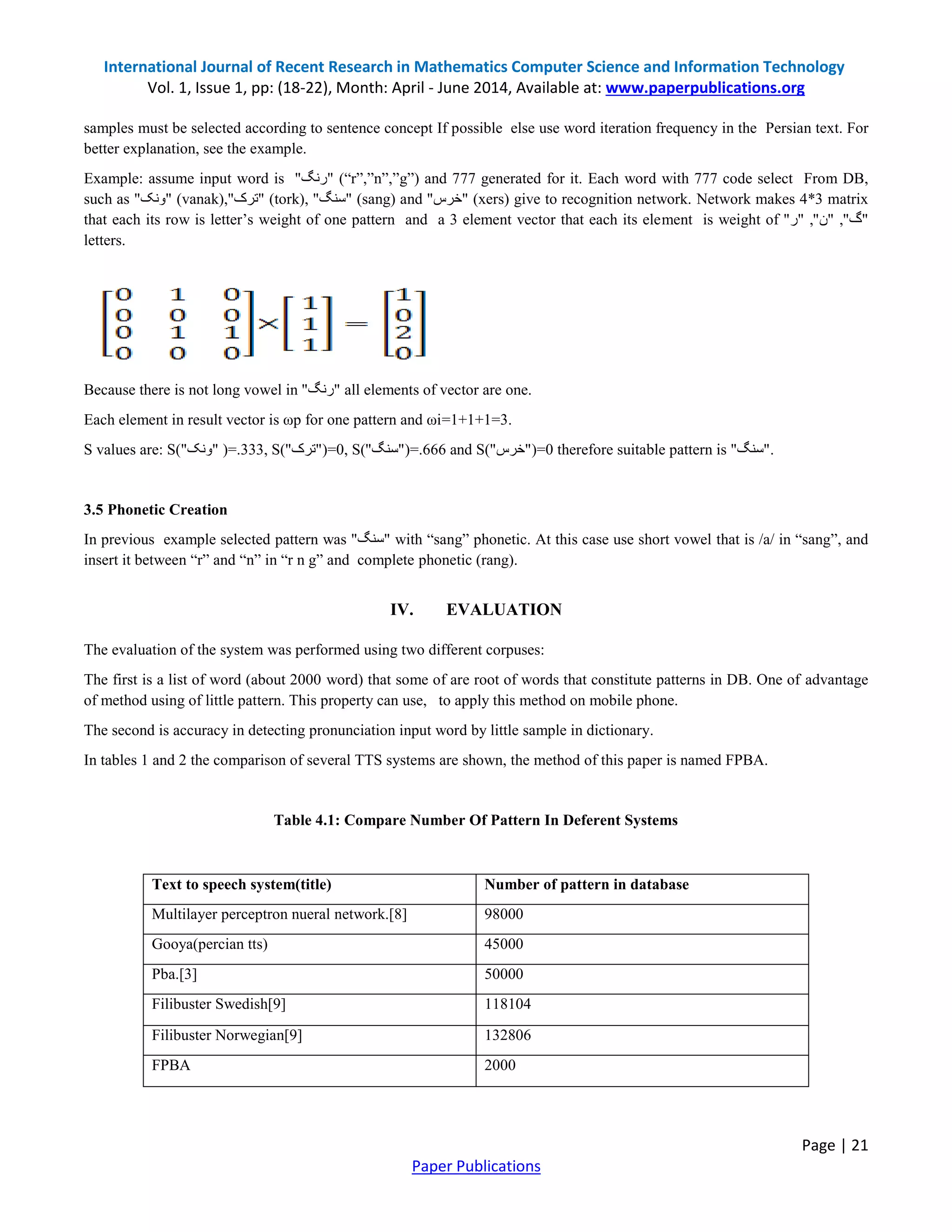 International Journal of Recent Research in Mathematics Computer Science and Information Technology
Vol. 1, Issue 1, pp: (18-22), Month: April - June 2014, Available at: www.paperpublications.org
Page | 21
Paper Publications
samples must be selected according to sentence concept If possible else use word iteration frequency in the Persian text. For
better explanation, see the example.
Example: assume input word is "‫رنگ‬" (“r”,”n”,”g”) and 777 generated for it. Each word with 777 code select From DB,
such as "‫ونک‬" (vanak), "‫ترک‬" (tork), "‫سنگ‬" (sang) and "‫خرس‬" (xers) give to recognition network. Network makes 4*3 matrix
that each its row is letter’s weight of one pattern and a 3 element vector that each its element is weight of "‫ر‬" , "‫ن‬" , "‫گ‬"
letters.
Because there is not long vowel in "‫رنگ‬" all elements of vector are one.
Each element in result vector is ωp for one pattern and ωi=1+1+1=3.
S values are: S( "‫ونک‬" )=.333, S( "‫ترک‬" )=0, S( "‫سنگ‬" )=.666 and S( "‫خرس‬" )=0 therefore suitable pattern is "‫سنگ‬" .
3.5 Phonetic Creation
In previous example selected pattern was "‫سنگ‬" with “sang” phonetic. At this case use short vowel that is /a/ in “sang”, and
insert it between “r” and “n” in “r n g” and complete phonetic (rang).
IV. EVALUATION
The evaluation of the system was performed using two different corpuses:
The first is a list of word (about 2000 word) that some of are root of words that constitute patterns in DB. One of advantage
of method using of little pattern. This property can use, to apply this method on mobile phone.
The second is accuracy in detecting pronunciation input word by little sample in dictionary.
In tables 1 and 2 the comparison of several TTS systems are shown, the method of this paper is named FPBA.
Table 4.1: Compare Number Of Pattern In Deferent Systems
Text to speech system(title) Number of pattern in database
Multilayer perceptron nueral network.[8] 98000
Gooya(percian tts) 45000
Pba.[3] 50000
Filibuster Swedish[9] 118104
Filibuster Norwegian[9] 132806
FPBA 2000
 